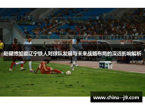赵健博加盟辽宁铁人对球队发展与未来战略布局的深远影响解析 赵健博加盟辽宁铁人对球队发展与未来战略布局的深远影响解析