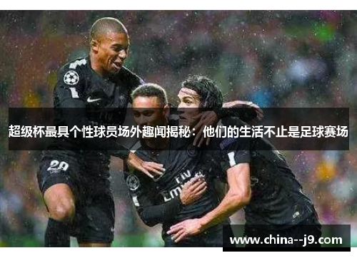 超级杯最具个性球员场外趣闻揭秘:他们的生活不止是足球赛场 超级杯最具个性球员场外趣闻揭秘:他们的生活不止是足球赛场