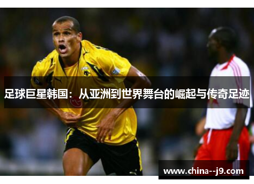 足球巨星韩国:从亚洲到世界舞台的崛起与传奇足迹 足球巨星韩国:从亚洲到世界舞台的崛起与传奇足迹