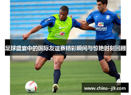足球盛宴中的国际友谊赛精彩瞬间与惊艳时刻回顾 足球盛宴中的国际友谊赛精彩瞬间与惊艳时刻回顾