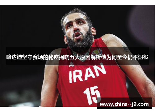 哈达迪坚守赛场的秘密揭晓五大原因解析他为何至今仍不退役 哈达迪坚守赛场的秘密揭晓五大原因解析他为何至今仍不退役