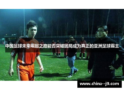 中国足球未来崛起之路能否突破困局成为真正的亚洲足球霸主 中国足球未来崛起之路能否突破困局成为真正的亚洲足球霸主