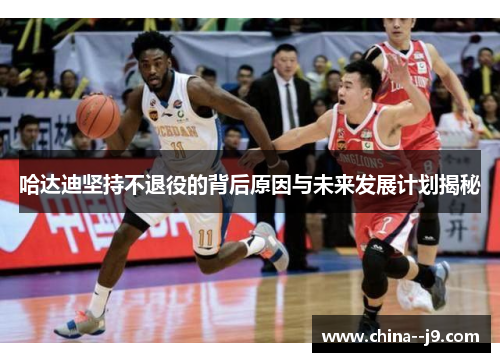 哈达迪坚持不退役的背后原因与未来发展计划揭秘 哈达迪坚持不退役的背后原因与未来发展计划揭秘