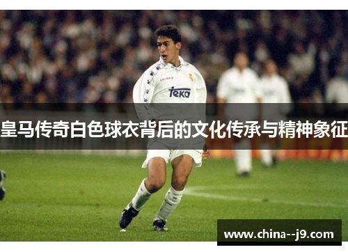 皇马传奇白色球衣背后的文化传承与精神象征 皇马传奇白色球衣背后的文化传承与精神象征