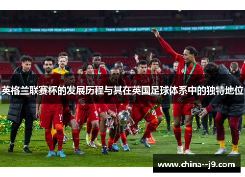 英格兰联赛杯的发展历程与其在英国足球体系中的独特地位