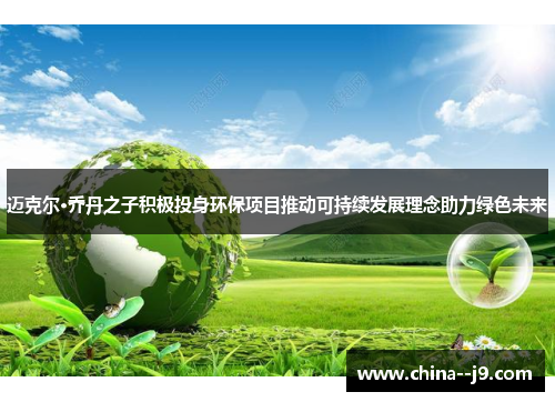 迈克尔·乔丹之子积极投身环保项目推动可持续发展理念助力绿色未来 迈克尔·乔丹之子积极投身环保项目推动可持续发展理念助力绿色未来