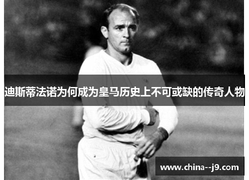 迪斯蒂法诺为何成为皇马历史上不可或缺的传奇人物 迪斯蒂法诺为何成为皇马历史上不可或缺的传奇人物