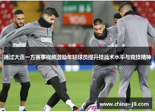 通过大连一方赛事视频激励年轻球员提升技战术水平与竞技精神 通过大连一方赛事视频激励年轻球员提升技战术水平与竞技精神