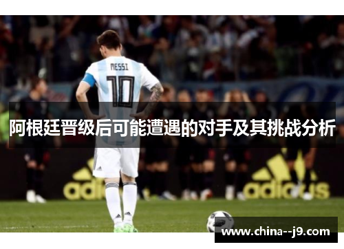 阿根廷晋级后可能遭遇的对手及其挑战分析 阿根廷晋级后可能遭遇的对手及其挑战分析