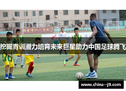 挖掘青训潜力培育未来巨星助力中国足球腾飞