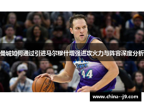 曼城如何通过引进马尔穆什增强进攻火力与阵容深度分析