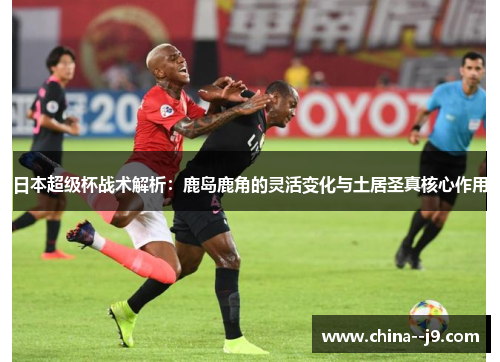 日本超级杯战术解析：鹿岛鹿角的灵活变化与土居圣真核心作用