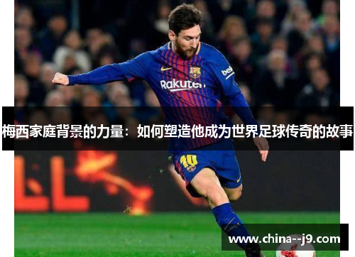 梅西家庭背景的力量：如何塑造他成为世界足球传奇的故事