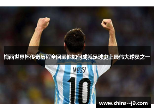 梅西世界杯传奇历程全回顾他如何成就足球史上最伟大球员之一