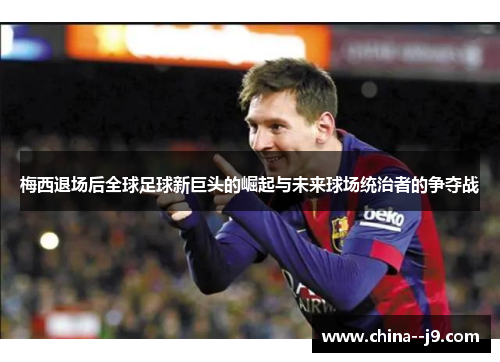 梅西退场后全球足球新巨头的崛起与未来球场统治者的争夺战