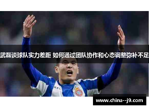 武磊谈球队实力差距 如何通过团队协作和心态调整弥补不足