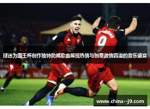 球迷为国王杯创作独特助威歌曲展现热情与创意激情四溢的音乐盛宴