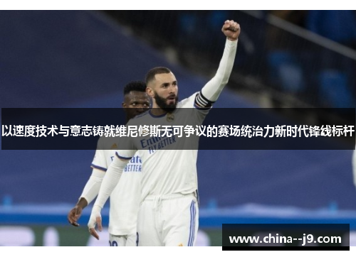 以速度技术与意志铸就维尼修斯无可争议的赛场统治力新时代锋线标杆