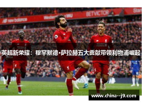 英超新荣耀：穆罕默德·萨拉赫五大贡献带领利物浦崛起