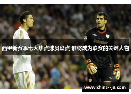 西甲新赛季七大焦点球员盘点 谁将成为联赛的关键人物