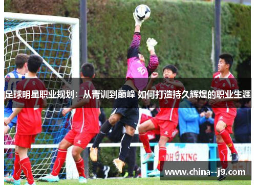 足球明星职业规划:从青训到巅峰 如何打造持久辉煌的职业生涯 足球明星职业规划:从青训到巅峰 如何打造持久辉煌的职业生涯