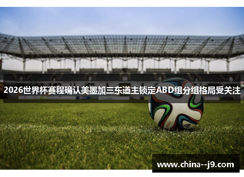 2026世界杯赛程确认美墨加三东道主锁定ABD组分组格局受关注