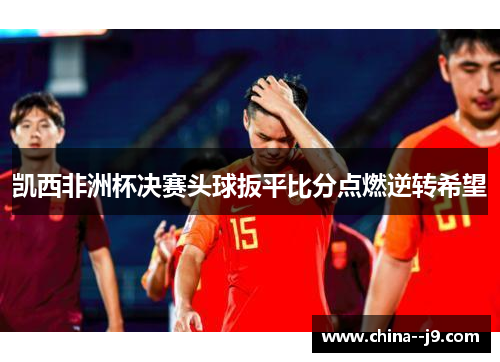 凯西非洲杯决赛头球扳平比分点燃逆转希望