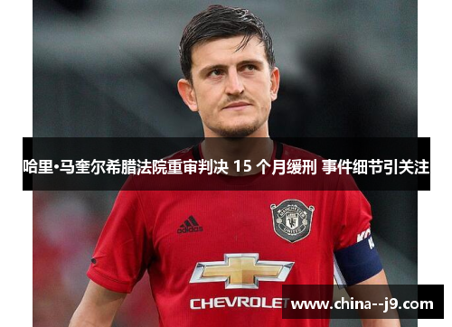 哈里·马奎尔希腊法院重审判决 15 个月缓刑 事件细节引关注