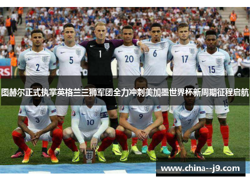 图赫尔正式执掌英格兰三狮军团全力冲刺美加墨世界杯新周期征程启航
