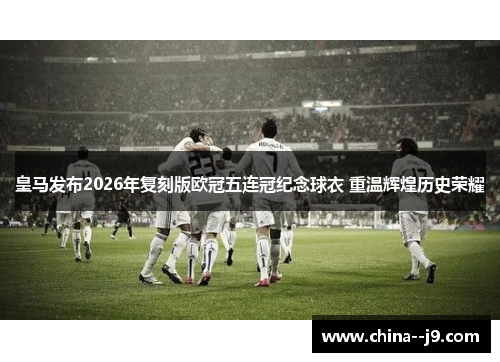 皇马发布2026年复刻版欧冠五连冠纪念球衣 重温辉煌历史荣耀