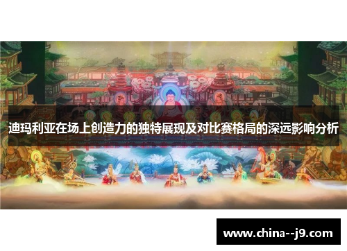 迪玛利亚在场上创造力的独特展现及对比赛格局的深远影响分析