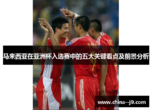 马来西亚在亚洲杯入选赛中的五大关键看点及前景分析