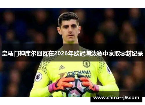 皇马门神库尔图瓦在2026年欧冠淘汰赛中豪取零封纪录