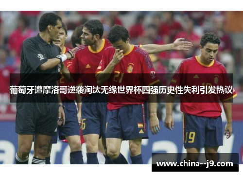 葡萄牙遭摩洛哥逆袭淘汰无缘世界杯四强历史性失利引发热议