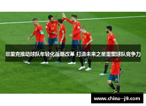 恩里克推动球队年轻化战略改革 打造未来之星重塑球队竞争力