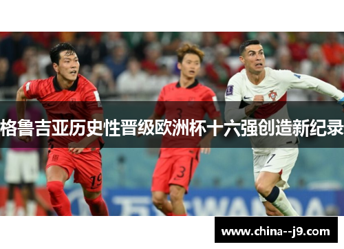 格鲁吉亚历史性晋级欧洲杯十六强创造新纪录 格鲁吉亚历史性晋级欧洲杯十六强创造新纪录
