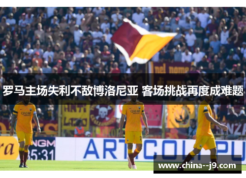 罗马主场失利不敌博洛尼亚 客场挑战再度成难题 罗马主场失利不敌博洛尼亚 客场挑战再度成难题