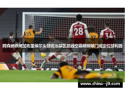 阿森纳铁闸加布里埃尔头球统治禁区防线空霸频频破门成定位球利器
